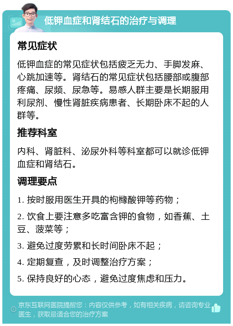 低钾血症和肾结石的治疗与调理 常见症状 低钾血症的常见症状包括疲乏无力、手脚发麻、心跳加速等。肾结石的常见症状包括腰部或腹部疼痛、尿频、尿急等。易感人群主要是长期服用利尿剂、慢性肾脏疾病患者、长期卧床不起的人群等。 推荐科室 内科、肾脏科、泌尿外科等科室都可以就诊低钾血症和肾结石。 调理要点 1. 按时服用医生开具的枸橼酸钾等药物； 2. 饮食上要注意多吃富含钾的食物，如香蕉、土豆、菠菜等； 3. 避免过度劳累和长时间卧床不起； 4. 定期复查，及时调整治疗方案； 5. 保持良好的心态，避免过度焦虑和压力。