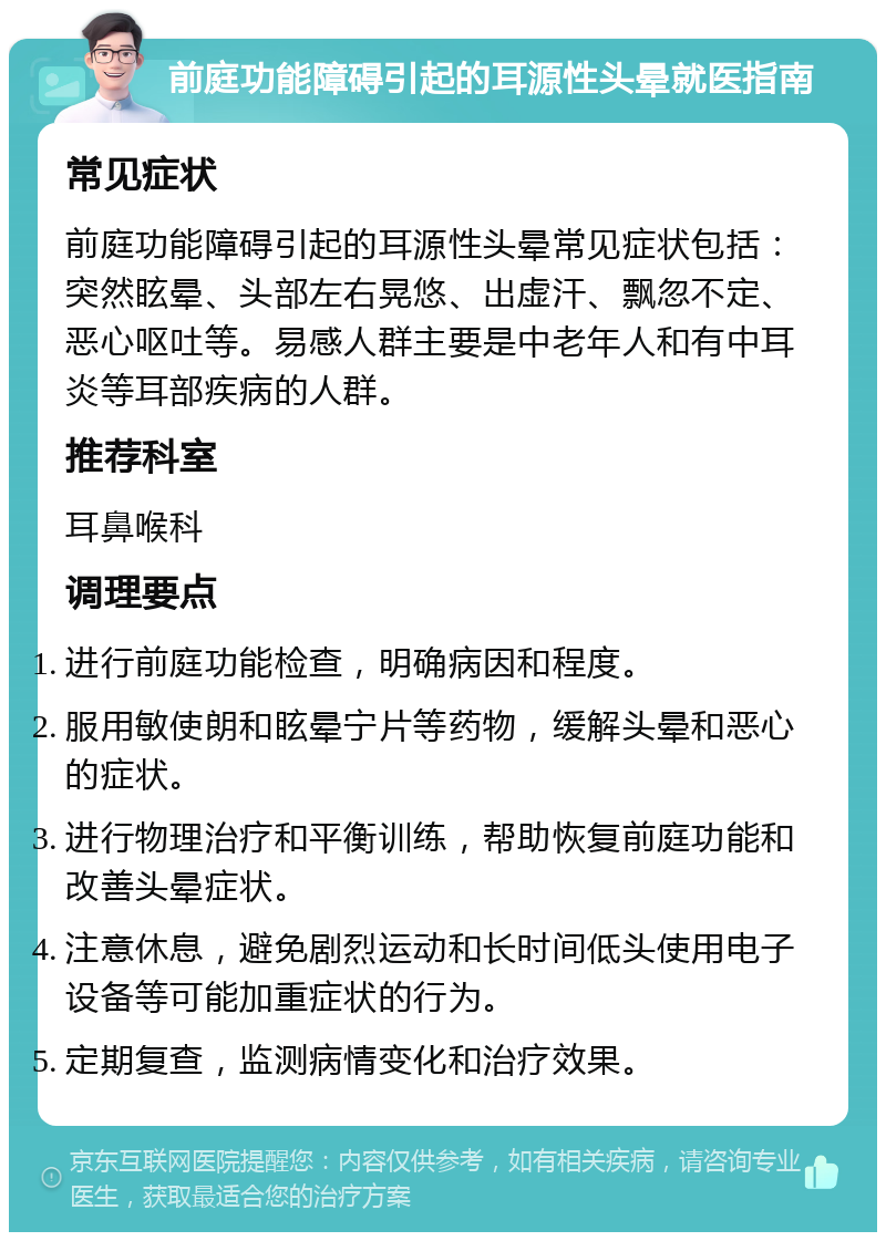 前庭功能障碍引起的耳源性头晕就医指南 常见症状 前庭功能障碍引起的耳源性头晕常见症状包括：突然眩晕、头部左右晃悠、出虚汗、飘忽不定、恶心呕吐等。易感人群主要是中老年人和有中耳炎等耳部疾病的人群。 推荐科室 耳鼻喉科 调理要点 进行前庭功能检查，明确病因和程度。 服用敏使朗和眩晕宁片等药物，缓解头晕和恶心的症状。 进行物理治疗和平衡训练，帮助恢复前庭功能和改善头晕症状。 注意休息，避免剧烈运动和长时间低头使用电子设备等可能加重症状的行为。 定期复查，监测病情变化和治疗效果。