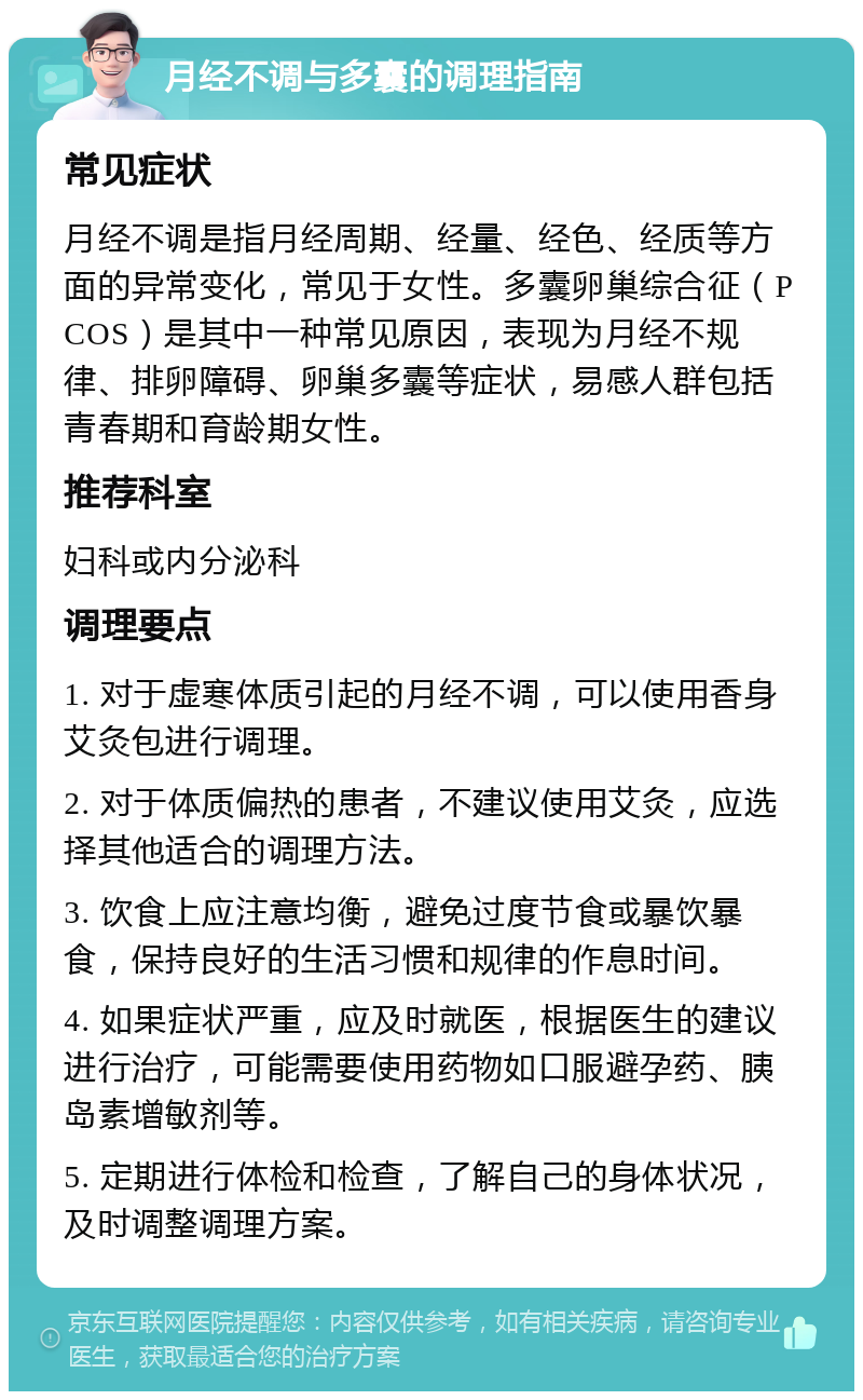 月经不调与多囊的调理指南 常见症状 月经不调是指月经周期、经量、经色、经质等方面的异常变化，常见于女性。多囊卵巢综合征（PCOS）是其中一种常见原因，表现为月经不规律、排卵障碍、卵巢多囊等症状，易感人群包括青春期和育龄期女性。 推荐科室 妇科或内分泌科 调理要点 1. 对于虚寒体质引起的月经不调，可以使用香身艾灸包进行调理。 2. 对于体质偏热的患者，不建议使用艾灸，应选择其他适合的调理方法。 3. 饮食上应注意均衡，避免过度节食或暴饮暴食，保持良好的生活习惯和规律的作息时间。 4. 如果症状严重，应及时就医，根据医生的建议进行治疗，可能需要使用药物如口服避孕药、胰岛素增敏剂等。 5. 定期进行体检和检查，了解自己的身体状况，及时调整调理方案。