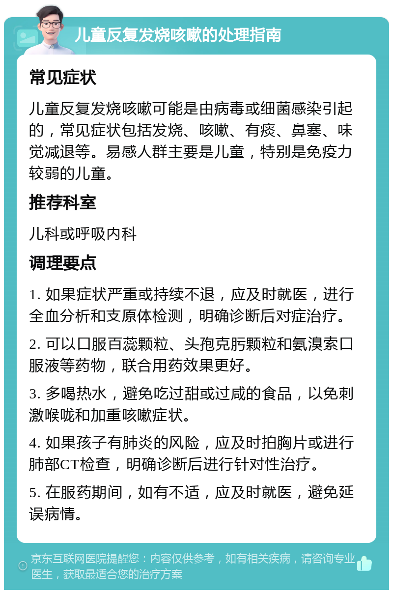 儿童反复发烧咳嗽的处理指南 常见症状 儿童反复发烧咳嗽可能是由病毒或细菌感染引起的，常见症状包括发烧、咳嗽、有痰、鼻塞、味觉减退等。易感人群主要是儿童，特别是免疫力较弱的儿童。 推荐科室 儿科或呼吸内科 调理要点 1. 如果症状严重或持续不退，应及时就医，进行全血分析和支原体检测，明确诊断后对症治疗。 2. 可以口服百蕊颗粒、头孢克肟颗粒和氨溴索口服液等药物，联合用药效果更好。 3. 多喝热水，避免吃过甜或过咸的食品，以免刺激喉咙和加重咳嗽症状。 4. 如果孩子有肺炎的风险，应及时拍胸片或进行肺部CT检查，明确诊断后进行针对性治疗。 5. 在服药期间，如有不适，应及时就医，避免延误病情。