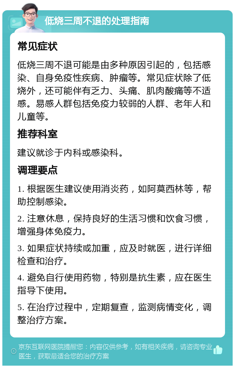 低烧三周不退的处理指南 常见症状 低烧三周不退可能是由多种原因引起的，包括感染、自身免疫性疾病、肿瘤等。常见症状除了低烧外，还可能伴有乏力、头痛、肌肉酸痛等不适感。易感人群包括免疫力较弱的人群、老年人和儿童等。 推荐科室 建议就诊于内科或感染科。 调理要点 1. 根据医生建议使用消炎药，如阿莫西林等，帮助控制感染。 2. 注意休息，保持良好的生活习惯和饮食习惯，增强身体免疫力。 3. 如果症状持续或加重，应及时就医，进行详细检查和治疗。 4. 避免自行使用药物，特别是抗生素，应在医生指导下使用。 5. 在治疗过程中，定期复查，监测病情变化，调整治疗方案。