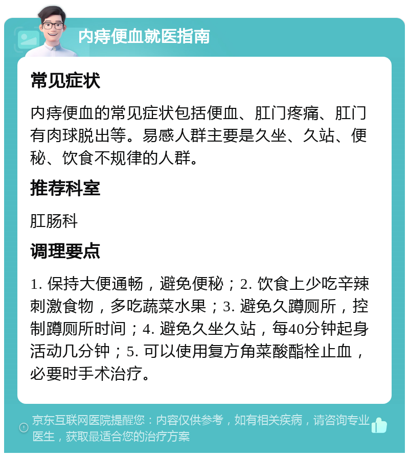 内痔便血就医指南 常见症状 内痔便血的常见症状包括便血、肛门疼痛、肛门有肉球脱出等。易感人群主要是久坐、久站、便秘、饮食不规律的人群。 推荐科室 肛肠科 调理要点 1. 保持大便通畅，避免便秘；2. 饮食上少吃辛辣刺激食物，多吃蔬菜水果；3. 避免久蹲厕所，控制蹲厕所时间；4. 避免久坐久站，每40分钟起身活动几分钟；5. 可以使用复方角菜酸酯栓止血，必要时手术治疗。