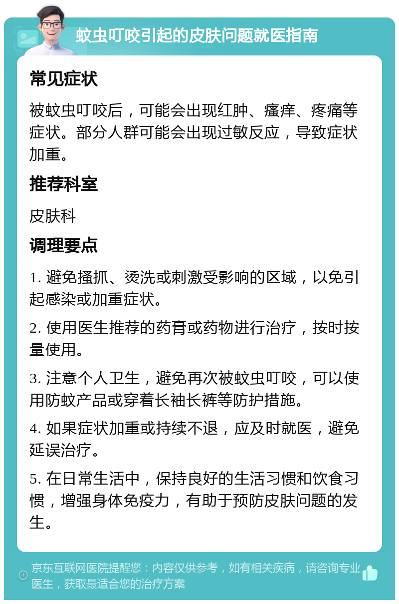 蚊虫叮咬引起的皮肤问题就医指南 常见症状 被蚊虫叮咬后，可能会出现红肿、瘙痒、疼痛等症状。部分人群可能会出现过敏反应，导致症状加重。 推荐科室 皮肤科 调理要点 1. 避免搔抓、烫洗或刺激受影响的区域，以免引起感染或加重症状。 2. 使用医生推荐的药膏或药物进行治疗，按时按量使用。 3. 注意个人卫生，避免再次被蚊虫叮咬，可以使用防蚊产品或穿着长袖长裤等防护措施。 4. 如果症状加重或持续不退，应及时就医，避免延误治疗。 5. 在日常生活中，保持良好的生活习惯和饮食习惯，增强身体免疫力，有助于预防皮肤问题的发生。