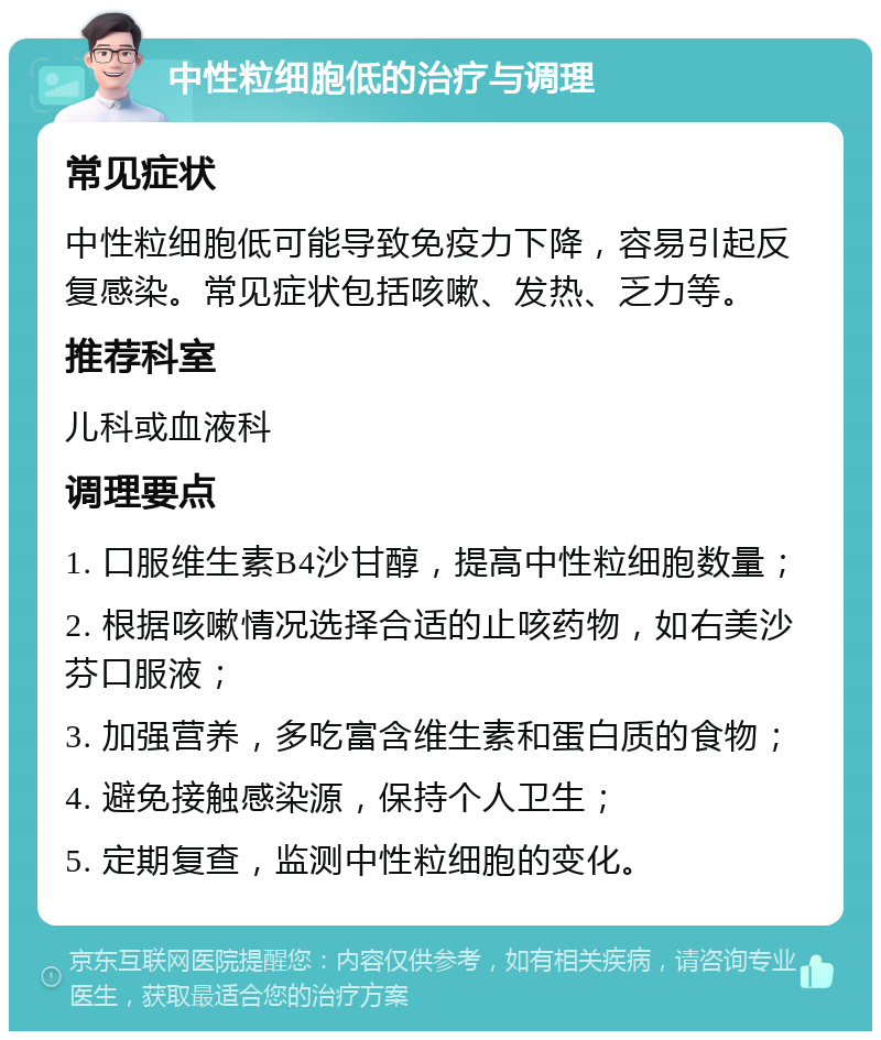 中性粒细胞低的治疗与调理 常见症状 中性粒细胞低可能导致免疫力下降，容易引起反复感染。常见症状包括咳嗽、发热、乏力等。 推荐科室 儿科或血液科 调理要点 1. 口服维生素B4沙甘醇，提高中性粒细胞数量； 2. 根据咳嗽情况选择合适的止咳药物，如右美沙芬口服液； 3. 加强营养，多吃富含维生素和蛋白质的食物； 4. 避免接触感染源，保持个人卫生； 5. 定期复查，监测中性粒细胞的变化。