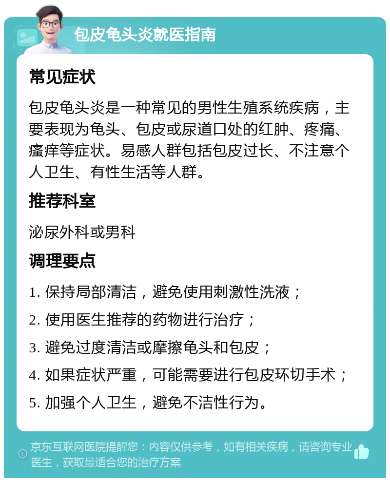 包皮龟头炎就医指南 常见症状 包皮龟头炎是一种常见的男性生殖系统疾病，主要表现为龟头、包皮或尿道口处的红肿、疼痛、瘙痒等症状。易感人群包括包皮过长、不注意个人卫生、有性生活等人群。 推荐科室 泌尿外科或男科 调理要点 1. 保持局部清洁，避免使用刺激性洗液； 2. 使用医生推荐的药物进行治疗； 3. 避免过度清洁或摩擦龟头和包皮； 4. 如果症状严重，可能需要进行包皮环切手术； 5. 加强个人卫生，避免不洁性行为。