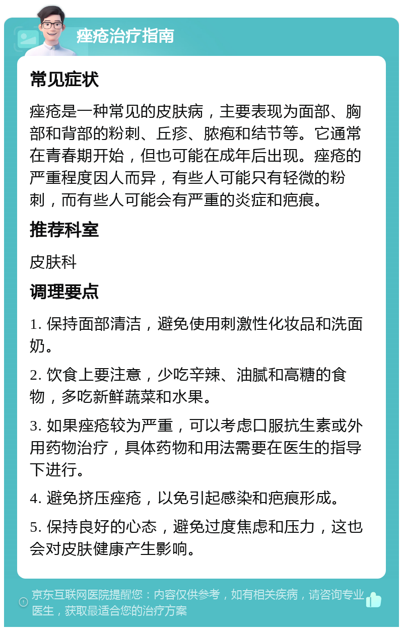 痤疮治疗指南 常见症状 痤疮是一种常见的皮肤病，主要表现为面部、胸部和背部的粉刺、丘疹、脓疱和结节等。它通常在青春期开始，但也可能在成年后出现。痤疮的严重程度因人而异，有些人可能只有轻微的粉刺，而有些人可能会有严重的炎症和疤痕。 推荐科室 皮肤科 调理要点 1. 保持面部清洁，避免使用刺激性化妆品和洗面奶。 2. 饮食上要注意，少吃辛辣、油腻和高糖的食物，多吃新鲜蔬菜和水果。 3. 如果痤疮较为严重，可以考虑口服抗生素或外用药物治疗，具体药物和用法需要在医生的指导下进行。 4. 避免挤压痤疮，以免引起感染和疤痕形成。 5. 保持良好的心态，避免过度焦虑和压力，这也会对皮肤健康产生影响。