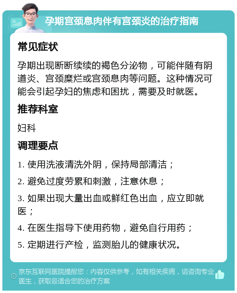 孕期宫颈息肉伴有宫颈炎的治疗指南 常见症状 孕期出现断断续续的褐色分泌物，可能伴随有阴道炎、宫颈糜烂或宫颈息肉等问题。这种情况可能会引起孕妇的焦虑和困扰，需要及时就医。 推荐科室 妇科 调理要点 1. 使用洗液清洗外阴，保持局部清洁； 2. 避免过度劳累和刺激，注意休息； 3. 如果出现大量出血或鲜红色出血，应立即就医； 4. 在医生指导下使用药物，避免自行用药； 5. 定期进行产检，监测胎儿的健康状况。