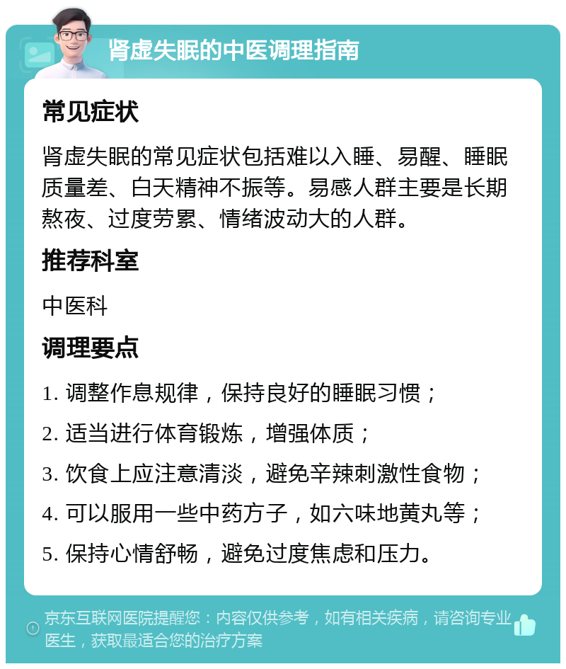 肾虚失眠的中医调理指南 常见症状 肾虚失眠的常见症状包括难以入睡、易醒、睡眠质量差、白天精神不振等。易感人群主要是长期熬夜、过度劳累、情绪波动大的人群。 推荐科室 中医科 调理要点 1. 调整作息规律，保持良好的睡眠习惯； 2. 适当进行体育锻炼，增强体质； 3. 饮食上应注意清淡，避免辛辣刺激性食物； 4. 可以服用一些中药方子，如六味地黄丸等； 5. 保持心情舒畅，避免过度焦虑和压力。