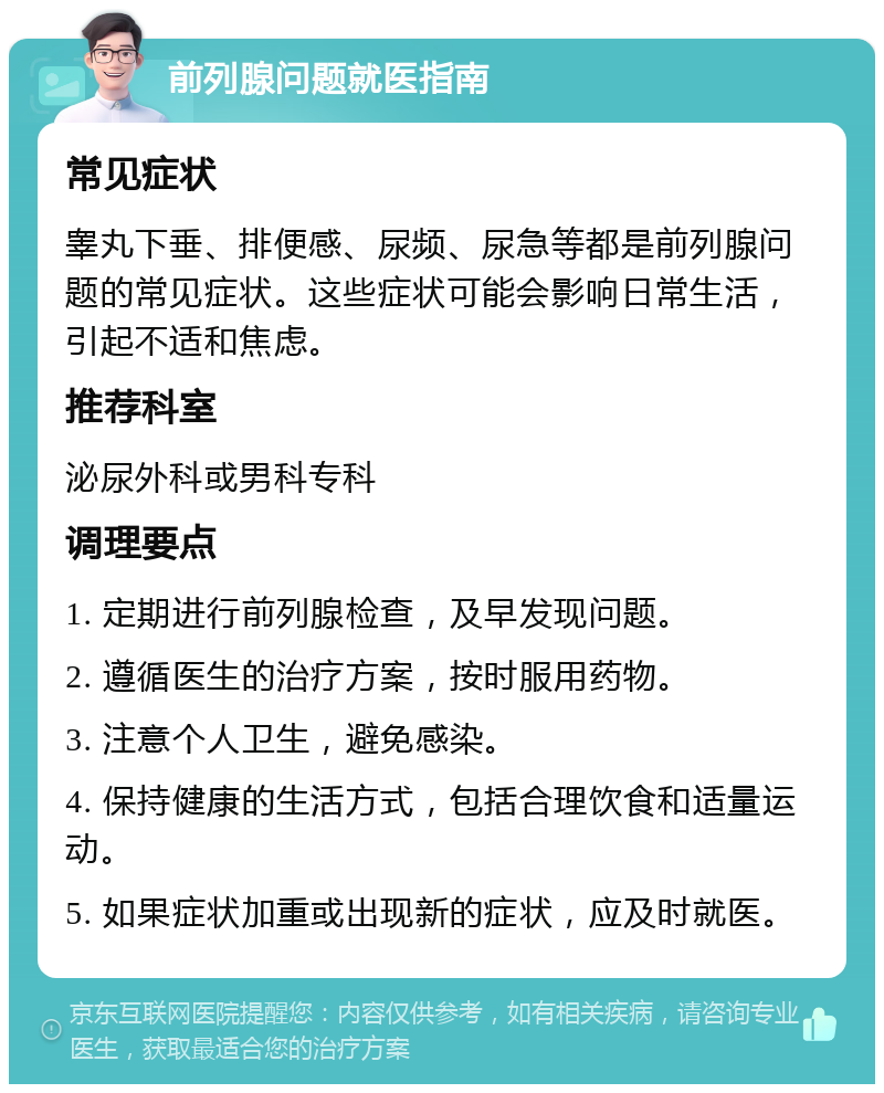 前列腺问题就医指南 常见症状 睾丸下垂、排便感、尿频、尿急等都是前列腺问题的常见症状。这些症状可能会影响日常生活，引起不适和焦虑。 推荐科室 泌尿外科或男科专科 调理要点 1. 定期进行前列腺检查，及早发现问题。 2. 遵循医生的治疗方案，按时服用药物。 3. 注意个人卫生，避免感染。 4. 保持健康的生活方式，包括合理饮食和适量运动。 5. 如果症状加重或出现新的症状，应及时就医。