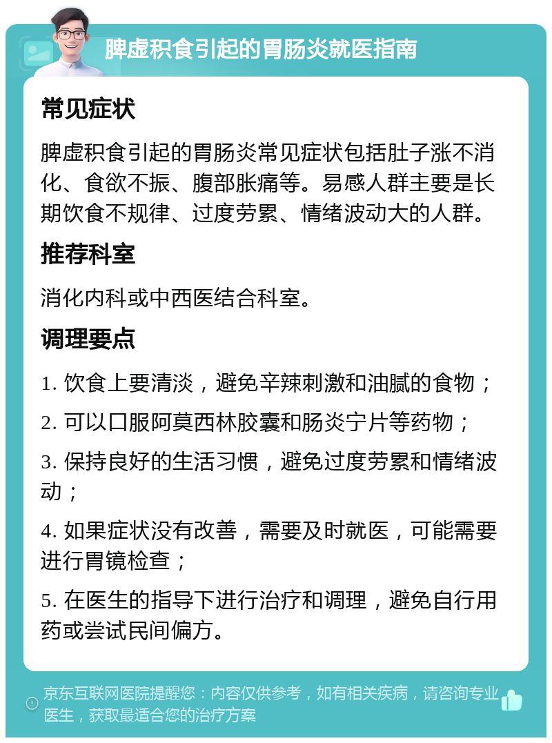 脾虚积食引起的胃肠炎就医指南 常见症状 脾虚积食引起的胃肠炎常见症状包括肚子涨不消化、食欲不振、腹部胀痛等。易感人群主要是长期饮食不规律、过度劳累、情绪波动大的人群。 推荐科室 消化内科或中西医结合科室。 调理要点 1. 饮食上要清淡，避免辛辣刺激和油腻的食物； 2. 可以口服阿莫西林胶囊和肠炎宁片等药物； 3. 保持良好的生活习惯，避免过度劳累和情绪波动； 4. 如果症状没有改善，需要及时就医，可能需要进行胃镜检查； 5. 在医生的指导下进行治疗和调理，避免自行用药或尝试民间偏方。