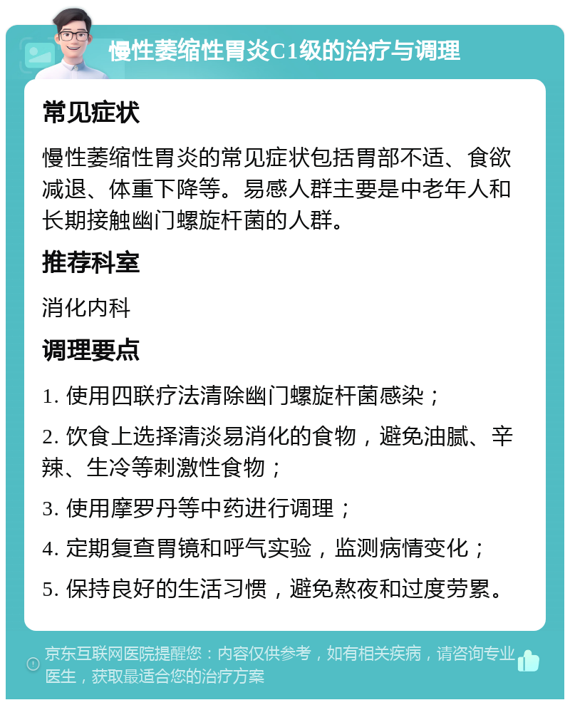 慢性萎缩性胃炎C1级的治疗与调理 常见症状 慢性萎缩性胃炎的常见症状包括胃部不适、食欲减退、体重下降等。易感人群主要是中老年人和长期接触幽门螺旋杆菌的人群。 推荐科室 消化内科 调理要点 1. 使用四联疗法清除幽门螺旋杆菌感染； 2. 饮食上选择清淡易消化的食物，避免油腻、辛辣、生冷等刺激性食物； 3. 使用摩罗丹等中药进行调理； 4. 定期复查胃镜和呼气实验，监测病情变化； 5. 保持良好的生活习惯，避免熬夜和过度劳累。