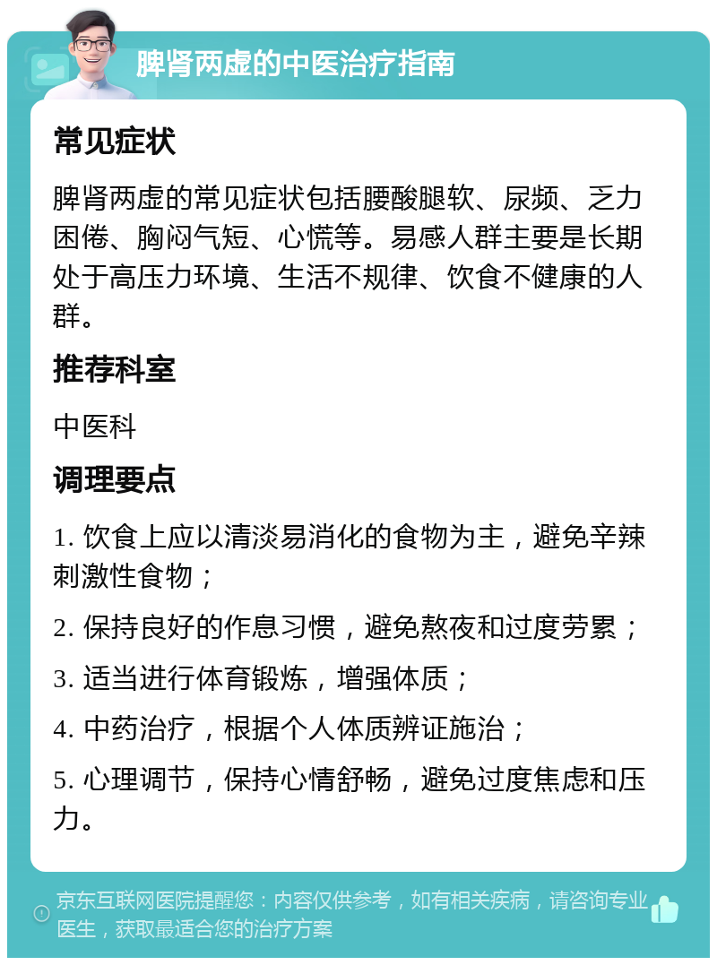 脾肾两虚的中医治疗指南 常见症状 脾肾两虚的常见症状包括腰酸腿软、尿频、乏力困倦、胸闷气短、心慌等。易感人群主要是长期处于高压力环境、生活不规律、饮食不健康的人群。 推荐科室 中医科 调理要点 1. 饮食上应以清淡易消化的食物为主，避免辛辣刺激性食物； 2. 保持良好的作息习惯，避免熬夜和过度劳累； 3. 适当进行体育锻炼，增强体质； 4. 中药治疗，根据个人体质辨证施治； 5. 心理调节，保持心情舒畅，避免过度焦虑和压力。