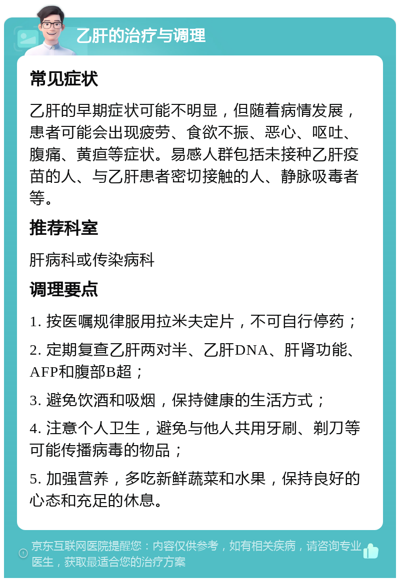 乙肝的治疗与调理 常见症状 乙肝的早期症状可能不明显，但随着病情发展，患者可能会出现疲劳、食欲不振、恶心、呕吐、腹痛、黄疸等症状。易感人群包括未接种乙肝疫苗的人、与乙肝患者密切接触的人、静脉吸毒者等。 推荐科室 肝病科或传染病科 调理要点 1. 按医嘱规律服用拉米夫定片，不可自行停药； 2. 定期复查乙肝两对半、乙肝DNA、肝肾功能、AFP和腹部B超； 3. 避免饮酒和吸烟，保持健康的生活方式； 4. 注意个人卫生，避免与他人共用牙刷、剃刀等可能传播病毒的物品； 5. 加强营养，多吃新鲜蔬菜和水果，保持良好的心态和充足的休息。