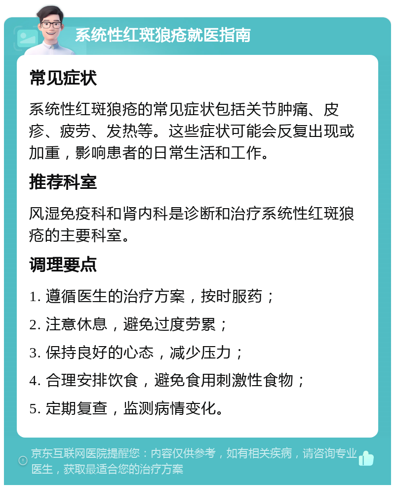 系统性红斑狼疮就医指南 常见症状 系统性红斑狼疮的常见症状包括关节肿痛、皮疹、疲劳、发热等。这些症状可能会反复出现或加重，影响患者的日常生活和工作。 推荐科室 风湿免疫科和肾内科是诊断和治疗系统性红斑狼疮的主要科室。 调理要点 1. 遵循医生的治疗方案，按时服药； 2. 注意休息，避免过度劳累； 3. 保持良好的心态，减少压力； 4. 合理安排饮食，避免食用刺激性食物； 5. 定期复查，监测病情变化。