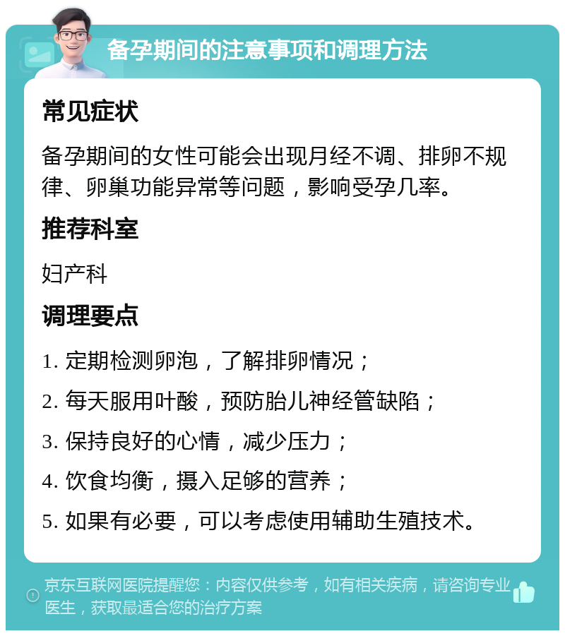 备孕期间的注意事项和调理方法 常见症状 备孕期间的女性可能会出现月经不调、排卵不规律、卵巢功能异常等问题，影响受孕几率。 推荐科室 妇产科 调理要点 1. 定期检测卵泡，了解排卵情况； 2. 每天服用叶酸，预防胎儿神经管缺陷； 3. 保持良好的心情，减少压力； 4. 饮食均衡，摄入足够的营养； 5. 如果有必要，可以考虑使用辅助生殖技术。