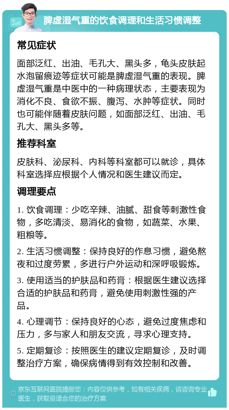 脾虚湿气重的饮食调理和生活习惯调整 常见症状 面部泛红、出油、毛孔大、黑头多，龟头皮肤起水泡留痕迹等症状可能是脾虚湿气重的表现。脾虚湿气重是中医中的一种病理状态，主要表现为消化不良、食欲不振、腹泻、水肿等症状。同时也可能伴随着皮肤问题，如面部泛红、出油、毛孔大、黑头多等。 推荐科室 皮肤科、泌尿科、内科等科室都可以就诊，具体科室选择应根据个人情况和医生建议而定。 调理要点 1. 饮食调理：少吃辛辣、油腻、甜食等刺激性食物，多吃清淡、易消化的食物，如蔬菜、水果、粗粮等。 2. 生活习惯调整：保持良好的作息习惯，避免熬夜和过度劳累，多进行户外运动和深呼吸锻炼。 3. 使用适当的护肤品和药膏：根据医生建议选择合适的护肤品和药膏，避免使用刺激性强的产品。 4. 心理调节：保持良好的心态，避免过度焦虑和压力，多与家人和朋友交流，寻求心理支持。 5. 定期复诊：按照医生的建议定期复诊，及时调整治疗方案，确保病情得到有效控制和改善。