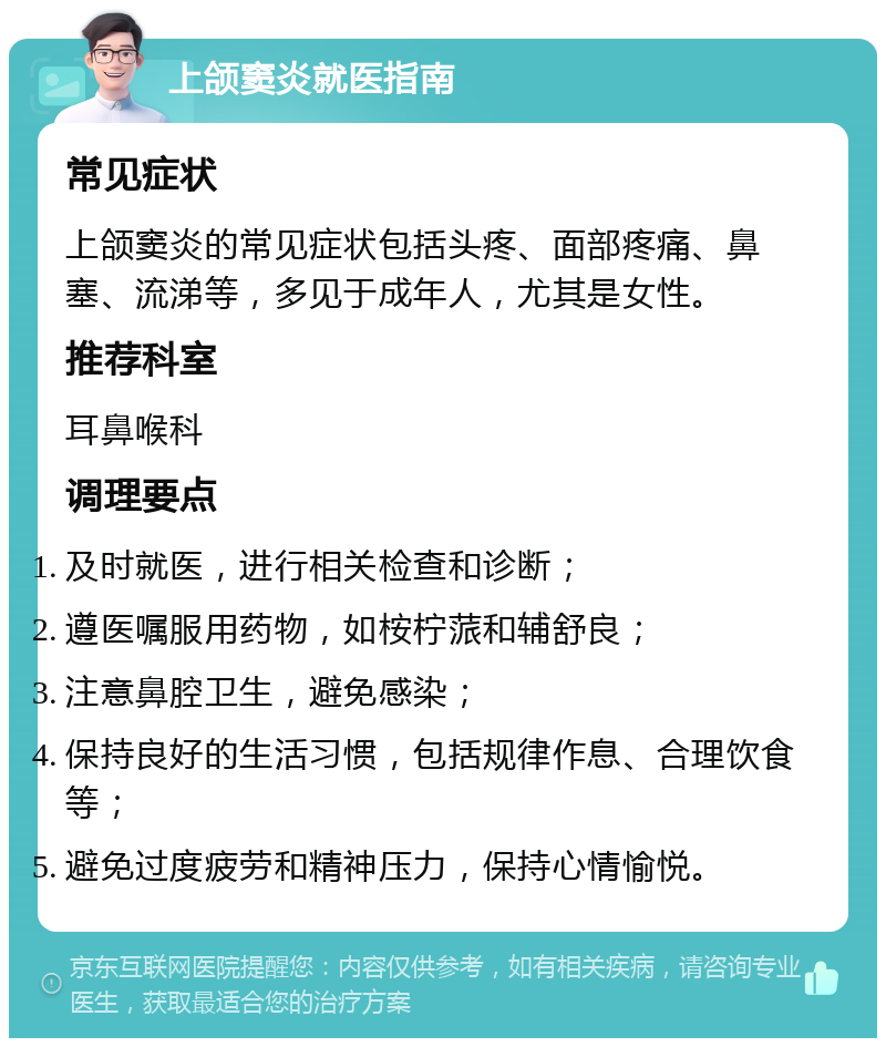 上颌窦炎就医指南 常见症状 上颌窦炎的常见症状包括头疼、面部疼痛、鼻塞、流涕等，多见于成年人，尤其是女性。 推荐科室 耳鼻喉科 调理要点 及时就医，进行相关检查和诊断； 遵医嘱服用药物，如桉柠蒎和辅舒良； 注意鼻腔卫生，避免感染； 保持良好的生活习惯，包括规律作息、合理饮食等； 避免过度疲劳和精神压力，保持心情愉悦。