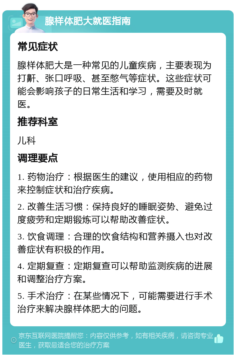 腺样体肥大就医指南 常见症状 腺样体肥大是一种常见的儿童疾病，主要表现为打鼾、张口呼吸、甚至憋气等症状。这些症状可能会影响孩子的日常生活和学习，需要及时就医。 推荐科室 儿科 调理要点 1. 药物治疗：根据医生的建议，使用相应的药物来控制症状和治疗疾病。 2. 改善生活习惯：保持良好的睡眠姿势、避免过度疲劳和定期锻炼可以帮助改善症状。 3. 饮食调理：合理的饮食结构和营养摄入也对改善症状有积极的作用。 4. 定期复查：定期复查可以帮助监测疾病的进展和调整治疗方案。 5. 手术治疗：在某些情况下，可能需要进行手术治疗来解决腺样体肥大的问题。