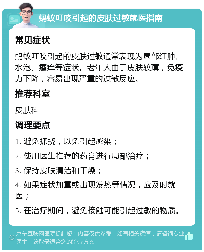 蚂蚁叮咬引起的皮肤过敏就医指南 常见症状 蚂蚁叮咬引起的皮肤过敏通常表现为局部红肿、水泡、瘙痒等症状。老年人由于皮肤较薄，免疫力下降，容易出现严重的过敏反应。 推荐科室 皮肤科 调理要点 1. 避免抓挠，以免引起感染； 2. 使用医生推荐的药膏进行局部治疗； 3. 保持皮肤清洁和干燥； 4. 如果症状加重或出现发热等情况，应及时就医； 5. 在治疗期间，避免接触可能引起过敏的物质。