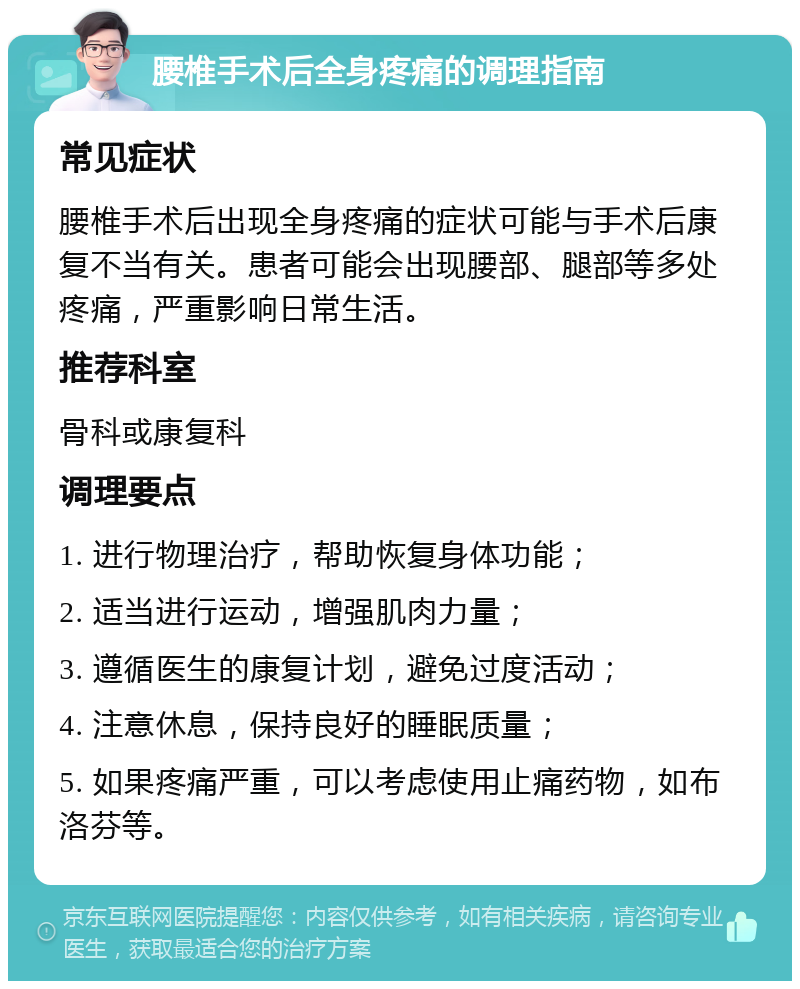 腰椎手术后全身疼痛的调理指南 常见症状 腰椎手术后出现全身疼痛的症状可能与手术后康复不当有关。患者可能会出现腰部、腿部等多处疼痛，严重影响日常生活。 推荐科室 骨科或康复科 调理要点 1. 进行物理治疗，帮助恢复身体功能； 2. 适当进行运动，增强肌肉力量； 3. 遵循医生的康复计划，避免过度活动； 4. 注意休息，保持良好的睡眠质量； 5. 如果疼痛严重，可以考虑使用止痛药物，如布洛芬等。