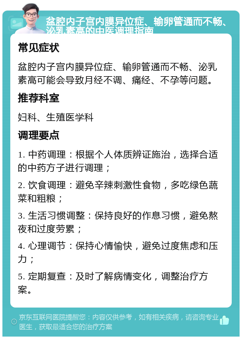 盆腔内子宫内膜异位症、输卵管通而不畅、泌乳素高的中医调理指南 常见症状 盆腔内子宫内膜异位症、输卵管通而不畅、泌乳素高可能会导致月经不调、痛经、不孕等问题。 推荐科室 妇科、生殖医学科 调理要点 1. 中药调理：根据个人体质辨证施治，选择合适的中药方子进行调理； 2. 饮食调理：避免辛辣刺激性食物，多吃绿色蔬菜和粗粮； 3. 生活习惯调整：保持良好的作息习惯，避免熬夜和过度劳累； 4. 心理调节：保持心情愉快，避免过度焦虑和压力； 5. 定期复查：及时了解病情变化，调整治疗方案。