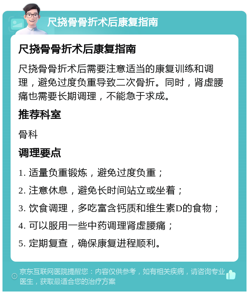 尺挠骨骨折术后康复指南 尺挠骨骨折术后康复指南 尺挠骨骨折术后需要注意适当的康复训练和调理，避免过度负重导致二次骨折。同时，肾虚腰痛也需要长期调理，不能急于求成。 推荐科室 骨科 调理要点 1. 适量负重锻炼，避免过度负重； 2. 注意休息，避免长时间站立或坐着； 3. 饮食调理，多吃富含钙质和维生素D的食物； 4. 可以服用一些中药调理肾虚腰痛； 5. 定期复查，确保康复进程顺利。