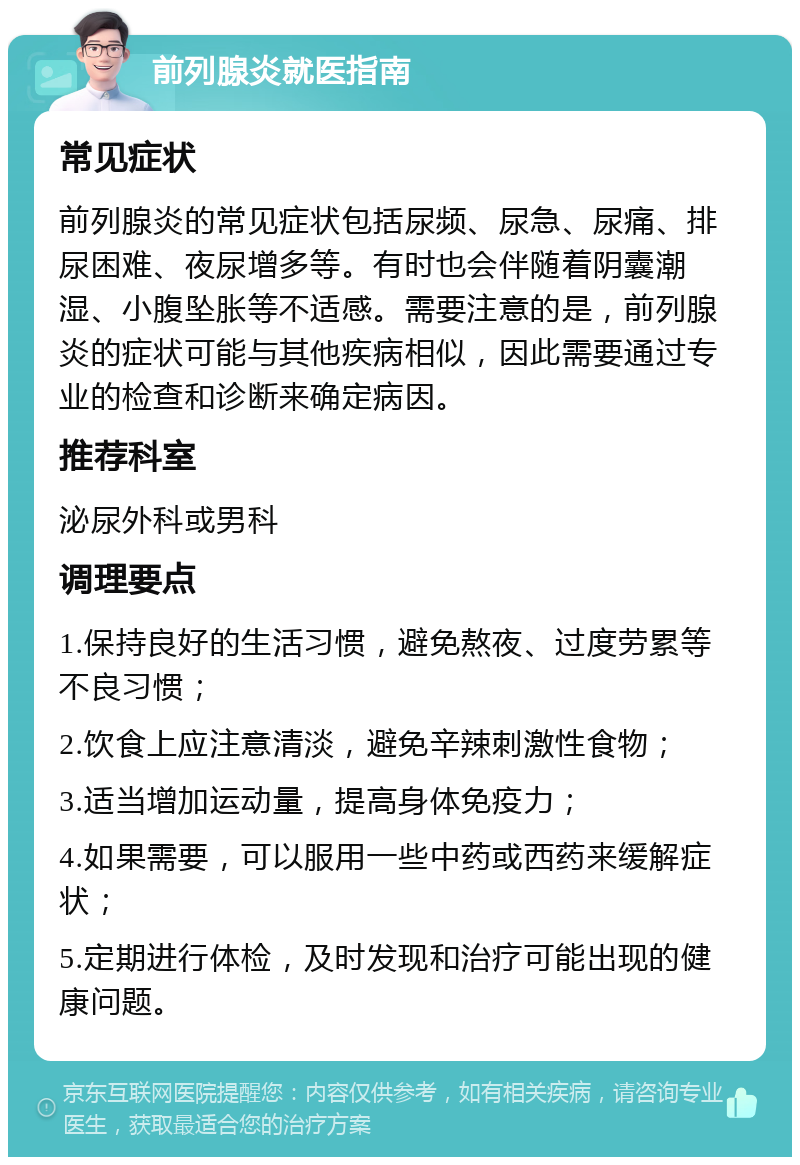 前列腺炎就医指南 常见症状 前列腺炎的常见症状包括尿频、尿急、尿痛、排尿困难、夜尿增多等。有时也会伴随着阴囊潮湿、小腹坠胀等不适感。需要注意的是，前列腺炎的症状可能与其他疾病相似，因此需要通过专业的检查和诊断来确定病因。 推荐科室 泌尿外科或男科 调理要点 1.保持良好的生活习惯，避免熬夜、过度劳累等不良习惯； 2.饮食上应注意清淡，避免辛辣刺激性食物； 3.适当增加运动量，提高身体免疫力； 4.如果需要，可以服用一些中药或西药来缓解症状； 5.定期进行体检，及时发现和治疗可能出现的健康问题。