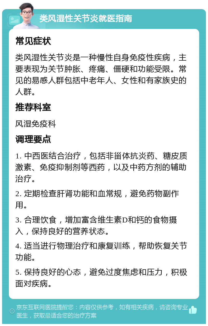 类风湿性关节炎就医指南 常见症状 类风湿性关节炎是一种慢性自身免疫性疾病，主要表现为关节肿胀、疼痛、僵硬和功能受限。常见的易感人群包括中老年人、女性和有家族史的人群。 推荐科室 风湿免疫科 调理要点 1. 中西医结合治疗，包括非甾体抗炎药、糖皮质激素、免疫抑制剂等西药，以及中药方剂的辅助治疗。 2. 定期检查肝肾功能和血常规，避免药物副作用。 3. 合理饮食，增加富含维生素D和钙的食物摄入，保持良好的营养状态。 4. 适当进行物理治疗和康复训练，帮助恢复关节功能。 5. 保持良好的心态，避免过度焦虑和压力，积极面对疾病。