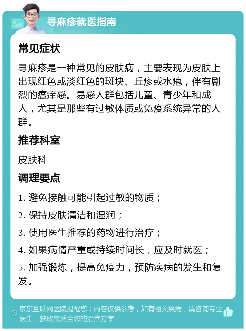 寻麻疹就医指南 常见症状 寻麻疹是一种常见的皮肤病，主要表现为皮肤上出现红色或淡红色的斑块、丘疹或水疱，伴有剧烈的瘙痒感。易感人群包括儿童、青少年和成人，尤其是那些有过敏体质或免疫系统异常的人群。 推荐科室 皮肤科 调理要点 1. 避免接触可能引起过敏的物质； 2. 保持皮肤清洁和湿润； 3. 使用医生推荐的药物进行治疗； 4. 如果病情严重或持续时间长，应及时就医； 5. 加强锻炼，提高免疫力，预防疾病的发生和复发。