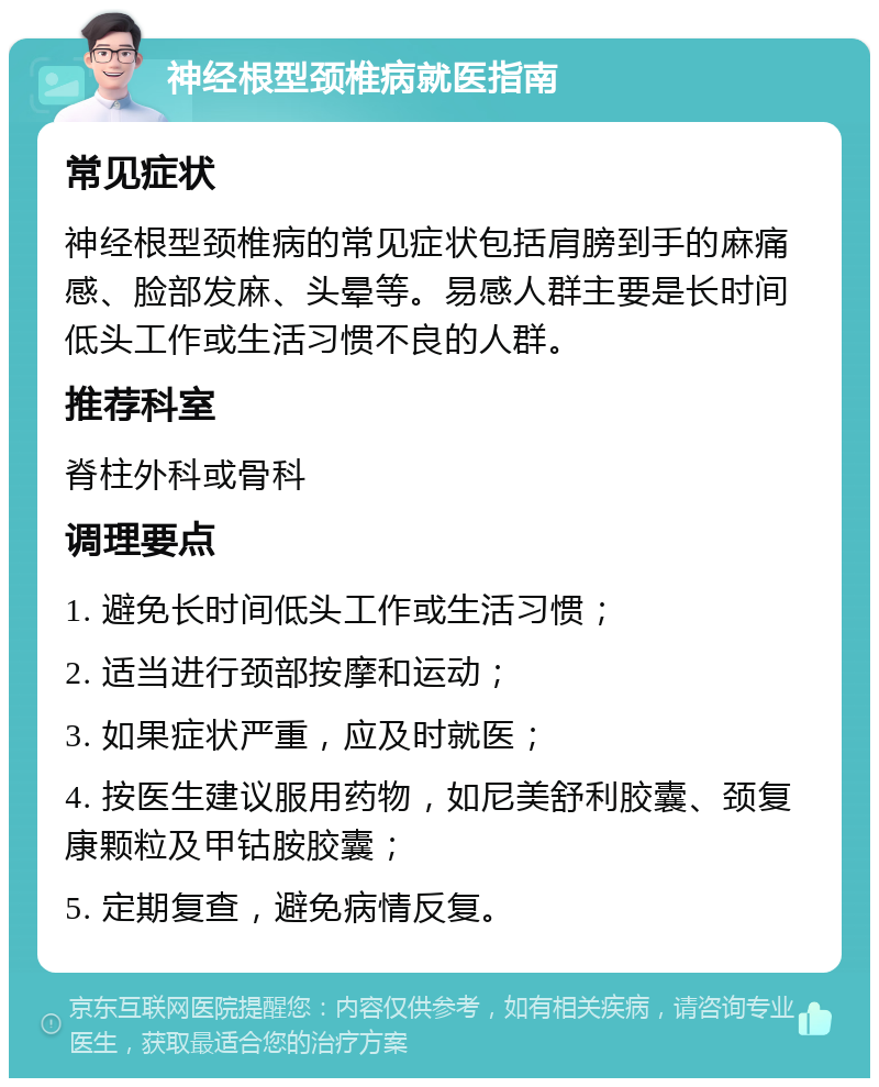 神经根型颈椎病就医指南 常见症状 神经根型颈椎病的常见症状包括肩膀到手的麻痛感、脸部发麻、头晕等。易感人群主要是长时间低头工作或生活习惯不良的人群。 推荐科室 脊柱外科或骨科 调理要点 1. 避免长时间低头工作或生活习惯； 2. 适当进行颈部按摩和运动； 3. 如果症状严重，应及时就医； 4. 按医生建议服用药物，如尼美舒利胶囊、颈复康颗粒及甲钴胺胶囊； 5. 定期复查，避免病情反复。