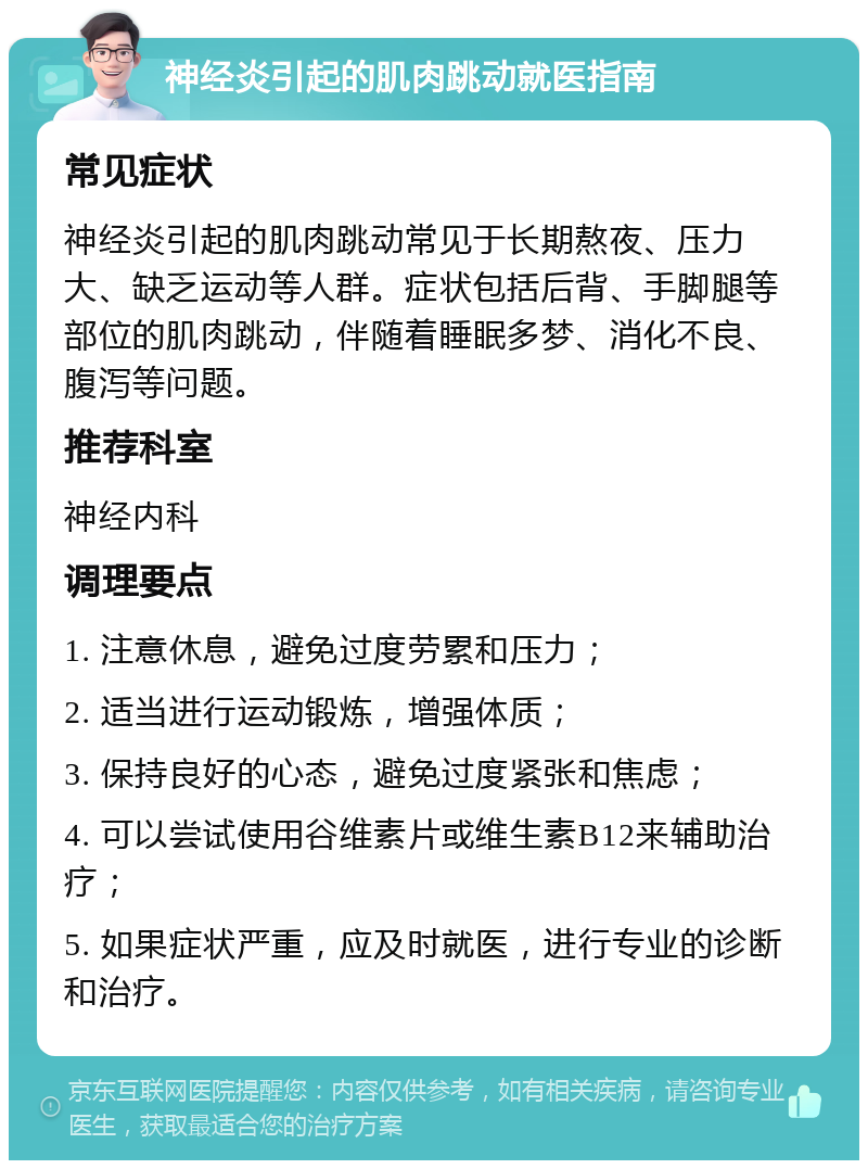 神经炎引起的肌肉跳动就医指南 常见症状 神经炎引起的肌肉跳动常见于长期熬夜、压力大、缺乏运动等人群。症状包括后背、手脚腿等部位的肌肉跳动，伴随着睡眠多梦、消化不良、腹泻等问题。 推荐科室 神经内科 调理要点 1. 注意休息，避免过度劳累和压力； 2. 适当进行运动锻炼，增强体质； 3. 保持良好的心态，避免过度紧张和焦虑； 4. 可以尝试使用谷维素片或维生素B12来辅助治疗； 5. 如果症状严重，应及时就医，进行专业的诊断和治疗。