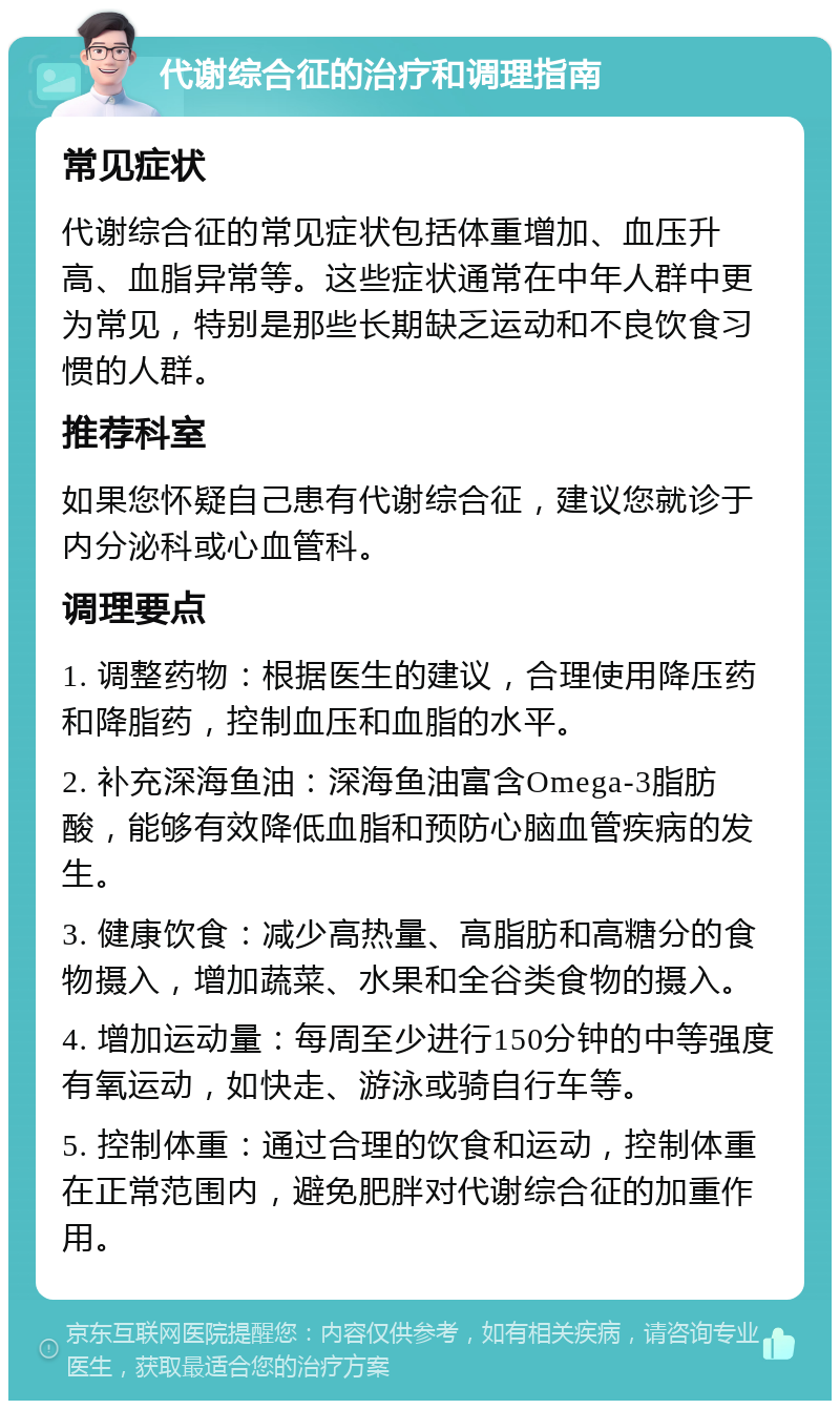 代谢综合征的治疗和调理指南 常见症状 代谢综合征的常见症状包括体重增加、血压升高、血脂异常等。这些症状通常在中年人群中更为常见，特别是那些长期缺乏运动和不良饮食习惯的人群。 推荐科室 如果您怀疑自己患有代谢综合征，建议您就诊于内分泌科或心血管科。 调理要点 1. 调整药物：根据医生的建议，合理使用降压药和降脂药，控制血压和血脂的水平。 2. 补充深海鱼油：深海鱼油富含Omega-3脂肪酸，能够有效降低血脂和预防心脑血管疾病的发生。 3. 健康饮食：减少高热量、高脂肪和高糖分的食物摄入，增加蔬菜、水果和全谷类食物的摄入。 4. 增加运动量：每周至少进行150分钟的中等强度有氧运动，如快走、游泳或骑自行车等。 5. 控制体重：通过合理的饮食和运动，控制体重在正常范围内，避免肥胖对代谢综合征的加重作用。