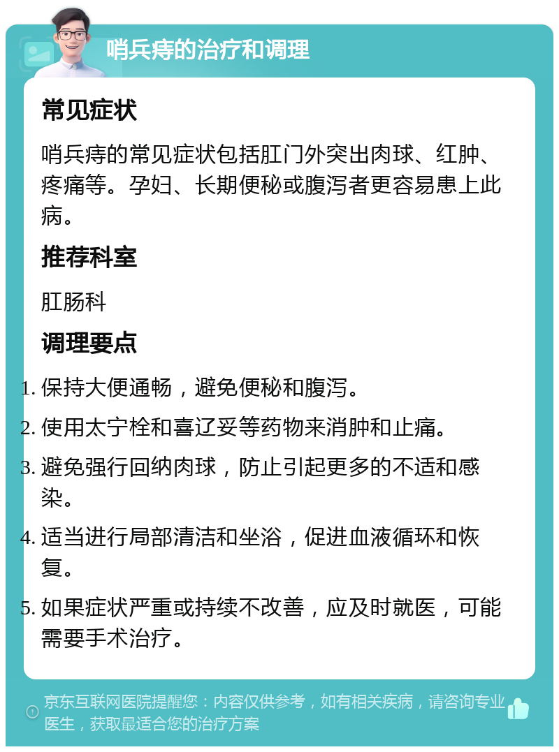 哨兵痔的治疗和调理 常见症状 哨兵痔的常见症状包括肛门外突出肉球、红肿、疼痛等。孕妇、长期便秘或腹泻者更容易患上此病。 推荐科室 肛肠科 调理要点 保持大便通畅，避免便秘和腹泻。 使用太宁栓和喜辽妥等药物来消肿和止痛。 避免强行回纳肉球，防止引起更多的不适和感染。 适当进行局部清洁和坐浴，促进血液循环和恢复。 如果症状严重或持续不改善，应及时就医，可能需要手术治疗。