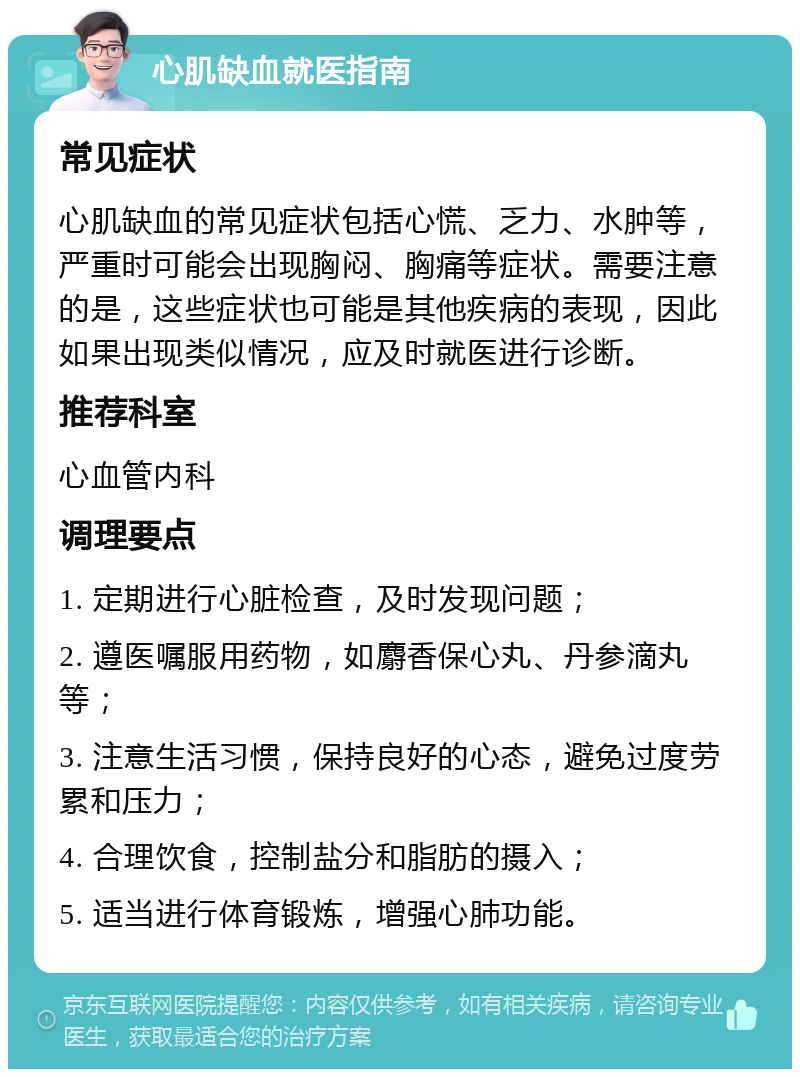 心肌缺血就医指南 常见症状 心肌缺血的常见症状包括心慌、乏力、水肿等，严重时可能会出现胸闷、胸痛等症状。需要注意的是，这些症状也可能是其他疾病的表现，因此如果出现类似情况，应及时就医进行诊断。 推荐科室 心血管内科 调理要点 1. 定期进行心脏检查，及时发现问题； 2. 遵医嘱服用药物，如麝香保心丸、丹参滴丸等； 3. 注意生活习惯，保持良好的心态，避免过度劳累和压力； 4. 合理饮食，控制盐分和脂肪的摄入； 5. 适当进行体育锻炼，增强心肺功能。