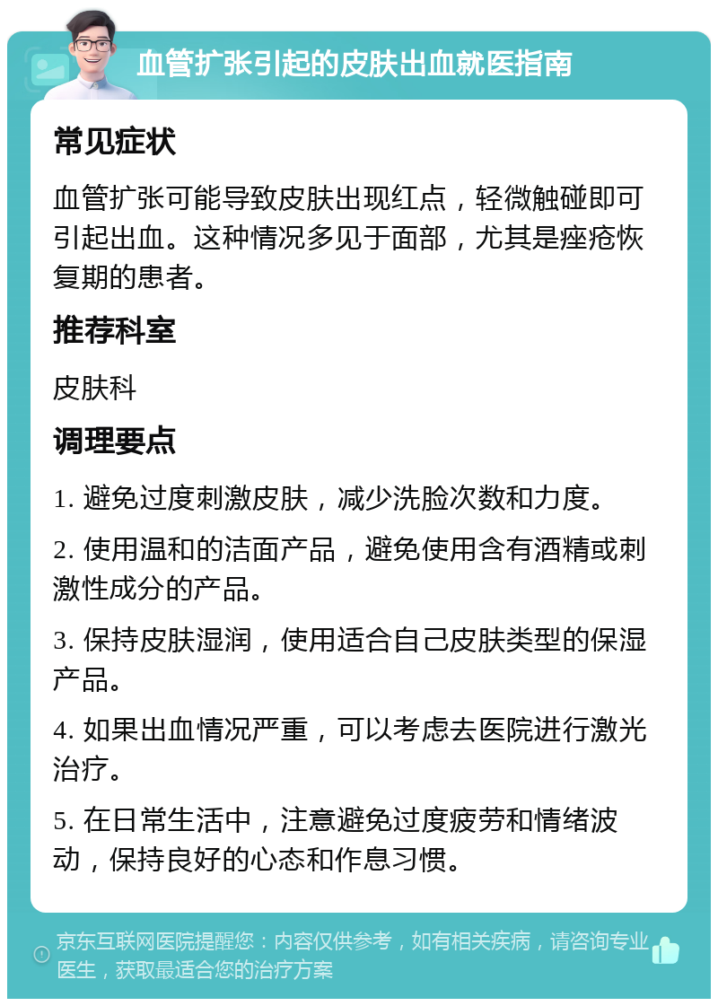 血管扩张引起的皮肤出血就医指南 常见症状 血管扩张可能导致皮肤出现红点，轻微触碰即可引起出血。这种情况多见于面部，尤其是痤疮恢复期的患者。 推荐科室 皮肤科 调理要点 1. 避免过度刺激皮肤，减少洗脸次数和力度。 2. 使用温和的洁面产品，避免使用含有酒精或刺激性成分的产品。 3. 保持皮肤湿润，使用适合自己皮肤类型的保湿产品。 4. 如果出血情况严重，可以考虑去医院进行激光治疗。 5. 在日常生活中，注意避免过度疲劳和情绪波动，保持良好的心态和作息习惯。