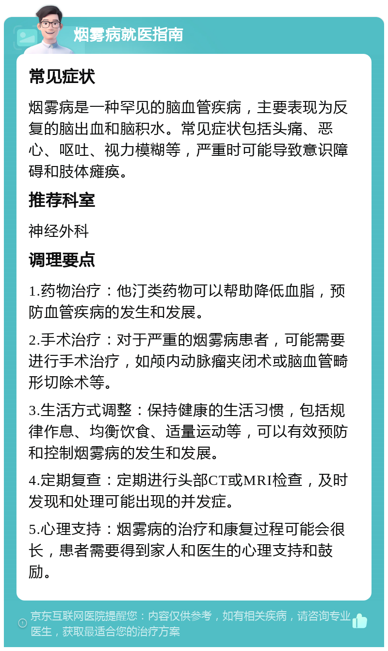 烟雾病就医指南 常见症状 烟雾病是一种罕见的脑血管疾病，主要表现为反复的脑出血和脑积水。常见症状包括头痛、恶心、呕吐、视力模糊等，严重时可能导致意识障碍和肢体瘫痪。 推荐科室 神经外科 调理要点 1.药物治疗：他汀类药物可以帮助降低血脂，预防血管疾病的发生和发展。 2.手术治疗：对于严重的烟雾病患者，可能需要进行手术治疗，如颅内动脉瘤夹闭术或脑血管畸形切除术等。 3.生活方式调整：保持健康的生活习惯，包括规律作息、均衡饮食、适量运动等，可以有效预防和控制烟雾病的发生和发展。 4.定期复查：定期进行头部CT或MRI检查，及时发现和处理可能出现的并发症。 5.心理支持：烟雾病的治疗和康复过程可能会很长，患者需要得到家人和医生的心理支持和鼓励。