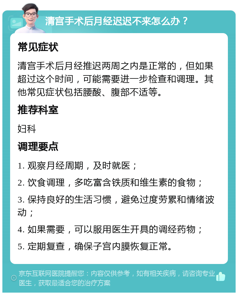 清宫手术后月经迟迟不来怎么办？ 常见症状 清宫手术后月经推迟两周之内是正常的，但如果超过这个时间，可能需要进一步检查和调理。其他常见症状包括腰酸、腹部不适等。 推荐科室 妇科 调理要点 1. 观察月经周期，及时就医； 2. 饮食调理，多吃富含铁质和维生素的食物； 3. 保持良好的生活习惯，避免过度劳累和情绪波动； 4. 如果需要，可以服用医生开具的调经药物； 5. 定期复查，确保子宫内膜恢复正常。