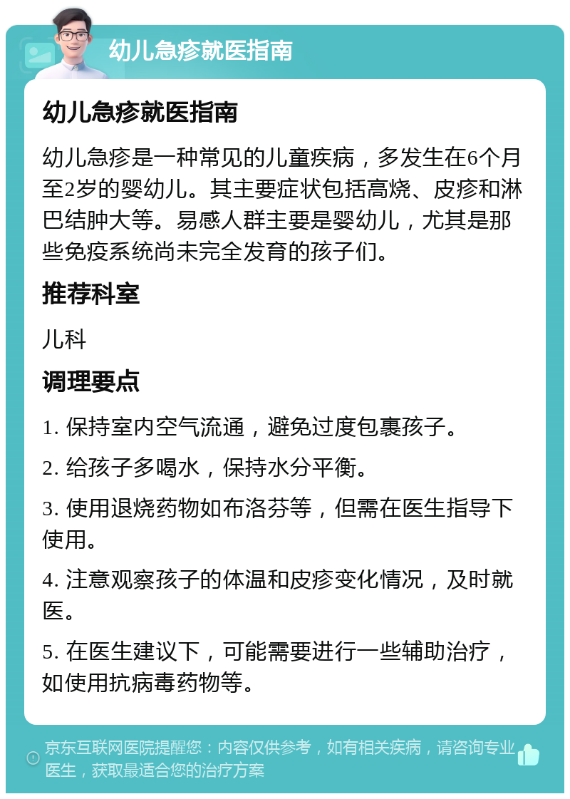 幼儿急疹就医指南 幼儿急疹就医指南 幼儿急疹是一种常见的儿童疾病，多发生在6个月至2岁的婴幼儿。其主要症状包括高烧、皮疹和淋巴结肿大等。易感人群主要是婴幼儿，尤其是那些免疫系统尚未完全发育的孩子们。 推荐科室 儿科 调理要点 1. 保持室内空气流通，避免过度包裹孩子。 2. 给孩子多喝水，保持水分平衡。 3. 使用退烧药物如布洛芬等，但需在医生指导下使用。 4. 注意观察孩子的体温和皮疹变化情况，及时就医。 5. 在医生建议下，可能需要进行一些辅助治疗，如使用抗病毒药物等。