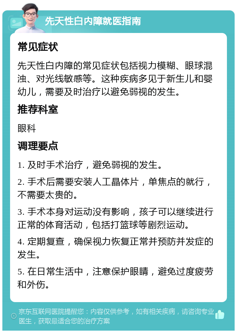 先天性白内障就医指南 常见症状 先天性白内障的常见症状包括视力模糊、眼球混浊、对光线敏感等。这种疾病多见于新生儿和婴幼儿，需要及时治疗以避免弱视的发生。 推荐科室 眼科 调理要点 1. 及时手术治疗，避免弱视的发生。 2. 手术后需要安装人工晶体片，单焦点的就行，不需要太贵的。 3. 手术本身对运动没有影响，孩子可以继续进行正常的体育活动，包括打篮球等剧烈运动。 4. 定期复查，确保视力恢复正常并预防并发症的发生。 5. 在日常生活中，注意保护眼睛，避免过度疲劳和外伤。