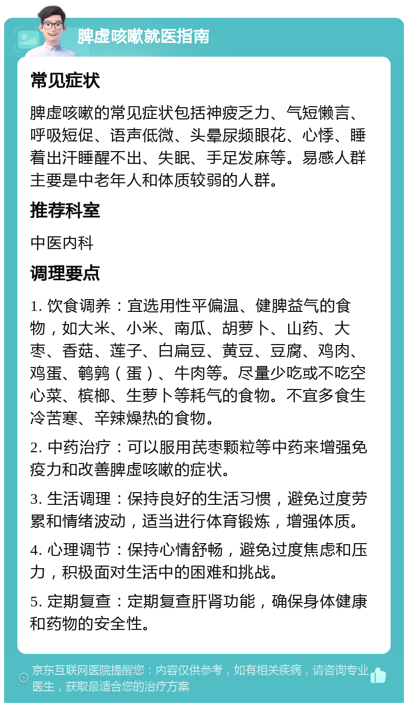 脾虚咳嗽就医指南 常见症状 脾虚咳嗽的常见症状包括神疲乏力、气短懒言、呼吸短促、语声低微、头晕尿频眼花、心悸、睡着出汗睡醒不出、失眠、手足发麻等。易感人群主要是中老年人和体质较弱的人群。 推荐科室 中医内科 调理要点 1. 饮食调养：宜选用性平偏温、健脾益气的食物，如大米、小米、南瓜、胡萝卜、山药、大枣、香菇、莲子、白扁豆、黄豆、豆腐、鸡肉、鸡蛋、鹌鹑（蛋）、牛肉等。尽量少吃或不吃空心菜、槟榔、生萝卜等耗气的食物。不宜多食生冷苦寒、辛辣燥热的食物。 2. 中药治疗：可以服用芪枣颗粒等中药来增强免疫力和改善脾虚咳嗽的症状。 3. 生活调理：保持良好的生活习惯，避免过度劳累和情绪波动，适当进行体育锻炼，增强体质。 4. 心理调节：保持心情舒畅，避免过度焦虑和压力，积极面对生活中的困难和挑战。 5. 定期复查：定期复查肝肾功能，确保身体健康和药物的安全性。