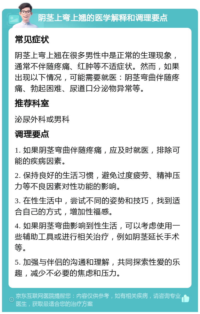 阴茎上弯上翘的医学解释和调理要点 常见症状 阴茎上弯上翘在很多男性中是正常的生理现象，通常不伴随疼痛、红肿等不适症状。然而，如果出现以下情况，可能需要就医：阴茎弯曲伴随疼痛、勃起困难、尿道口分泌物异常等。 推荐科室 泌尿外科或男科 调理要点 1. 如果阴茎弯曲伴随疼痛，应及时就医，排除可能的疾病因素。 2. 保持良好的生活习惯，避免过度疲劳、精神压力等不良因素对性功能的影响。 3. 在性生活中，尝试不同的姿势和技巧，找到适合自己的方式，增加性福感。 4. 如果阴茎弯曲影响到性生活，可以考虑使用一些辅助工具或进行相关治疗，例如阴茎延长手术等。 5. 加强与伴侣的沟通和理解，共同探索性爱的乐趣，减少不必要的焦虑和压力。