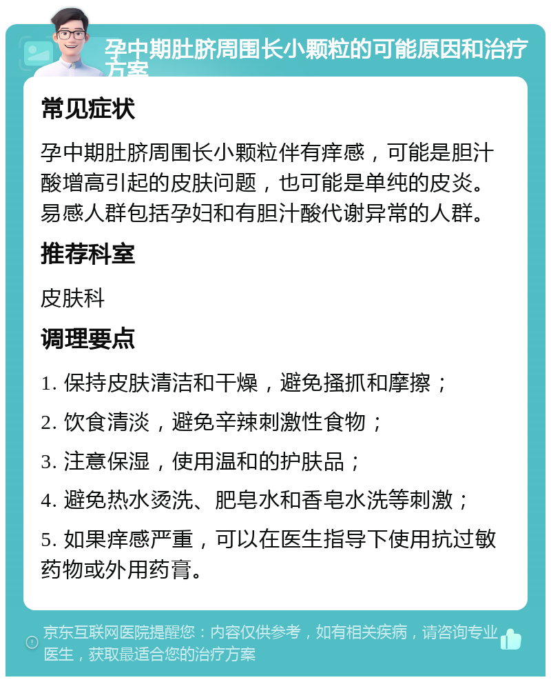 孕中期肚脐周围长小颗粒的可能原因和治疗方案 常见症状 孕中期肚脐周围长小颗粒伴有痒感，可能是胆汁酸增高引起的皮肤问题，也可能是单纯的皮炎。易感人群包括孕妇和有胆汁酸代谢异常的人群。 推荐科室 皮肤科 调理要点 1. 保持皮肤清洁和干燥，避免搔抓和摩擦； 2. 饮食清淡，避免辛辣刺激性食物； 3. 注意保湿，使用温和的护肤品； 4. 避免热水烫洗、肥皂水和香皂水洗等刺激； 5. 如果痒感严重，可以在医生指导下使用抗过敏药物或外用药膏。