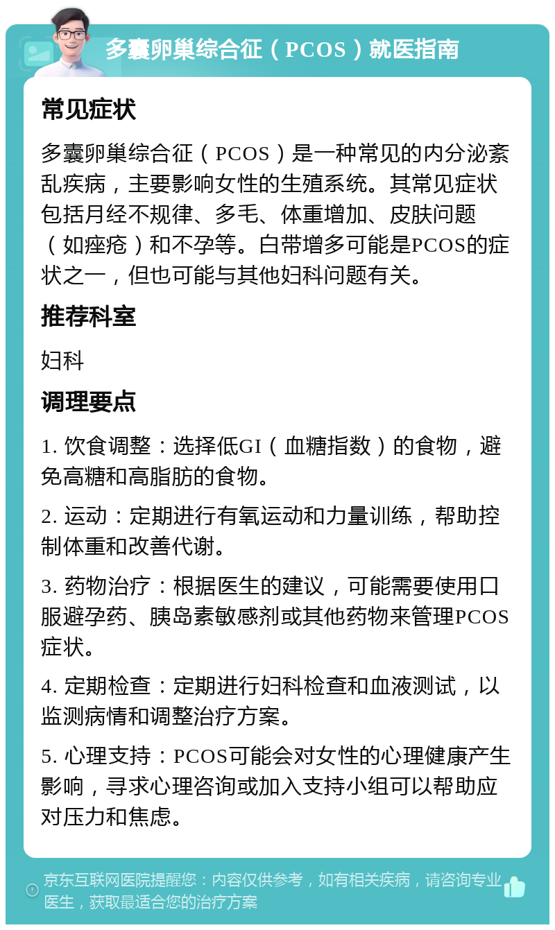 多囊卵巢综合征（PCOS）就医指南 常见症状 多囊卵巢综合征（PCOS）是一种常见的内分泌紊乱疾病，主要影响女性的生殖系统。其常见症状包括月经不规律、多毛、体重增加、皮肤问题（如痤疮）和不孕等。白带增多可能是PCOS的症状之一，但也可能与其他妇科问题有关。 推荐科室 妇科 调理要点 1. 饮食调整：选择低GI（血糖指数）的食物，避免高糖和高脂肪的食物。 2. 运动：定期进行有氧运动和力量训练，帮助控制体重和改善代谢。 3. 药物治疗：根据医生的建议，可能需要使用口服避孕药、胰岛素敏感剂或其他药物来管理PCOS症状。 4. 定期检查：定期进行妇科检查和血液测试，以监测病情和调整治疗方案。 5. 心理支持：PCOS可能会对女性的心理健康产生影响，寻求心理咨询或加入支持小组可以帮助应对压力和焦虑。