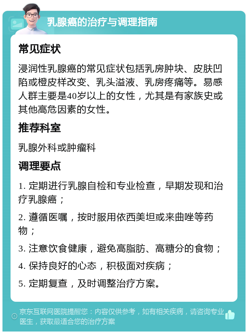 乳腺癌的治疗与调理指南 常见症状 浸润性乳腺癌的常见症状包括乳房肿块、皮肤凹陷或橙皮样改变、乳头溢液、乳房疼痛等。易感人群主要是40岁以上的女性，尤其是有家族史或其他高危因素的女性。 推荐科室 乳腺外科或肿瘤科 调理要点 1. 定期进行乳腺自检和专业检查，早期发现和治疗乳腺癌； 2. 遵循医嘱，按时服用依西美坦或来曲唑等药物； 3. 注意饮食健康，避免高脂肪、高糖分的食物； 4. 保持良好的心态，积极面对疾病； 5. 定期复查，及时调整治疗方案。