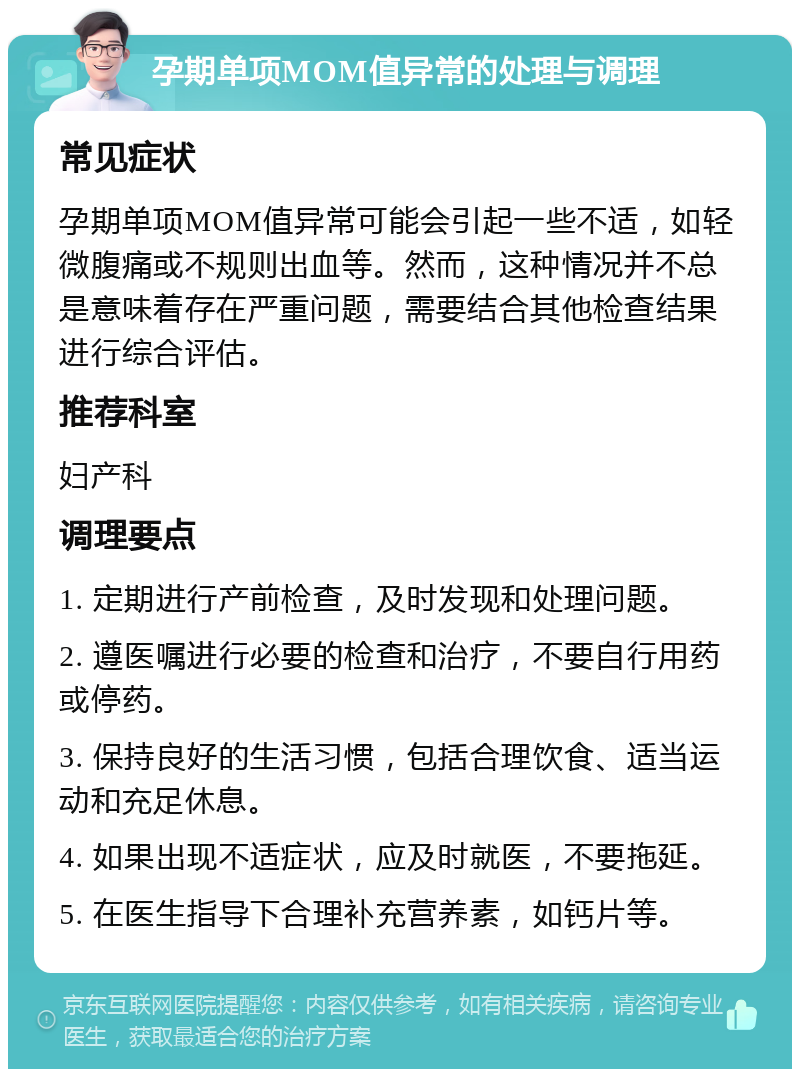 孕期单项MOM值异常的处理与调理 常见症状 孕期单项MOM值异常可能会引起一些不适，如轻微腹痛或不规则出血等。然而，这种情况并不总是意味着存在严重问题，需要结合其他检查结果进行综合评估。 推荐科室 妇产科 调理要点 1. 定期进行产前检查，及时发现和处理问题。 2. 遵医嘱进行必要的检查和治疗，不要自行用药或停药。 3. 保持良好的生活习惯，包括合理饮食、适当运动和充足休息。 4. 如果出现不适症状，应及时就医，不要拖延。 5. 在医生指导下合理补充营养素，如钙片等。