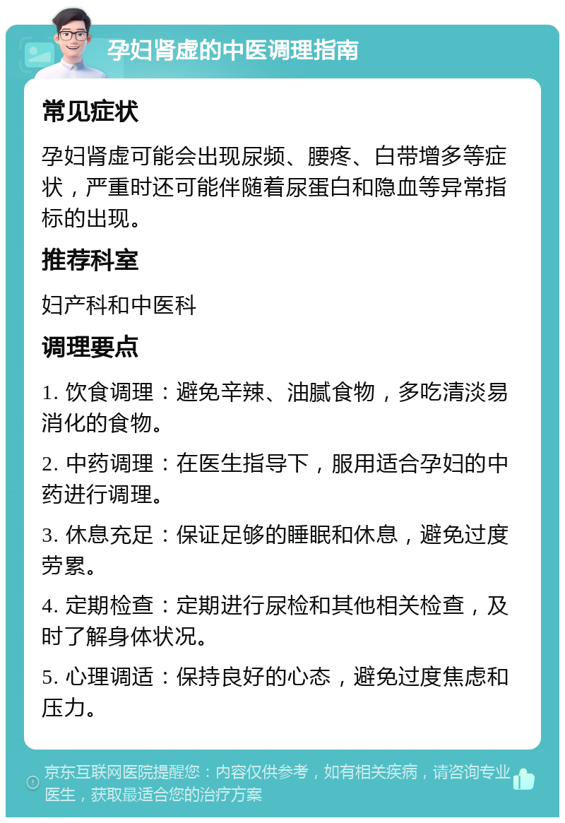 孕妇肾虚的中医调理指南 常见症状 孕妇肾虚可能会出现尿频、腰疼、白带增多等症状，严重时还可能伴随着尿蛋白和隐血等异常指标的出现。 推荐科室 妇产科和中医科 调理要点 1. 饮食调理：避免辛辣、油腻食物，多吃清淡易消化的食物。 2. 中药调理：在医生指导下，服用适合孕妇的中药进行调理。 3. 休息充足：保证足够的睡眠和休息，避免过度劳累。 4. 定期检查：定期进行尿检和其他相关检查，及时了解身体状况。 5. 心理调适：保持良好的心态，避免过度焦虑和压力。