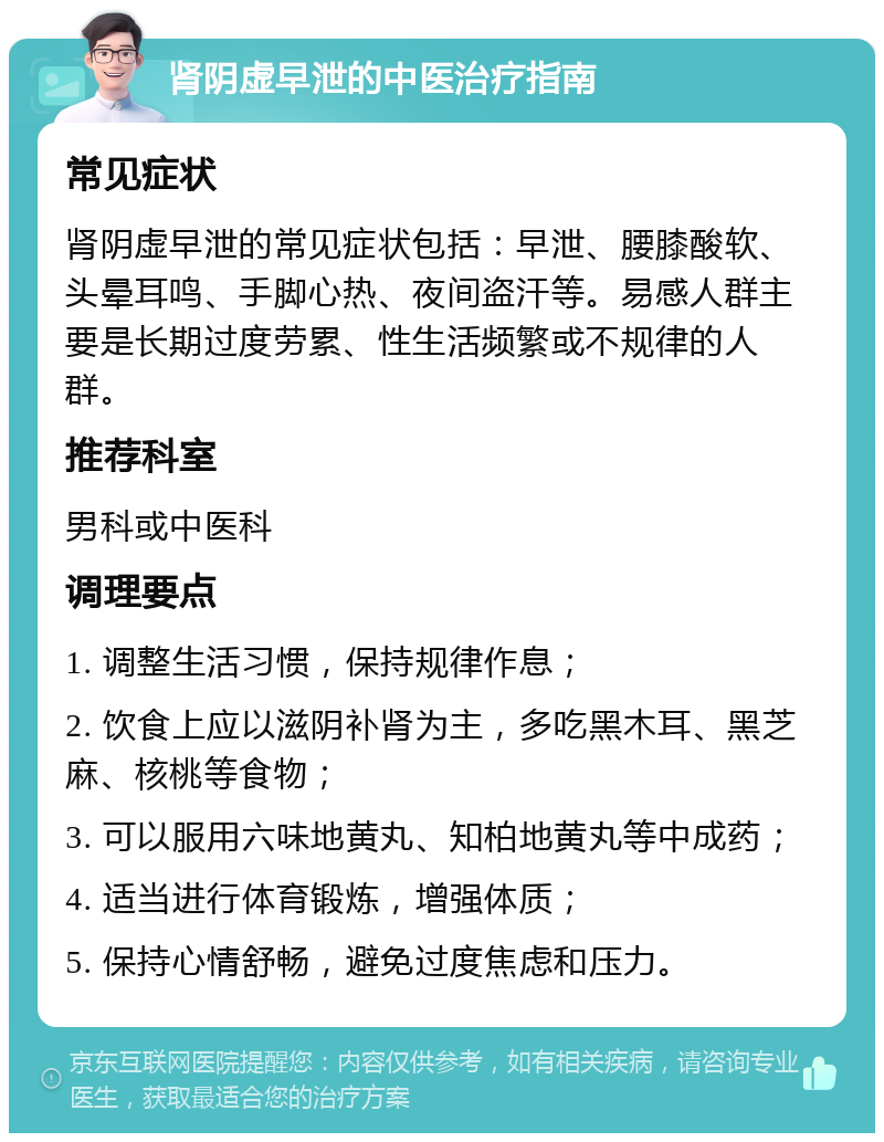 肾阴虚早泄的中医治疗指南 常见症状 肾阴虚早泄的常见症状包括：早泄、腰膝酸软、头晕耳鸣、手脚心热、夜间盗汗等。易感人群主要是长期过度劳累、性生活频繁或不规律的人群。 推荐科室 男科或中医科 调理要点 1. 调整生活习惯，保持规律作息； 2. 饮食上应以滋阴补肾为主，多吃黑木耳、黑芝麻、核桃等食物； 3. 可以服用六味地黄丸、知柏地黄丸等中成药； 4. 适当进行体育锻炼，增强体质； 5. 保持心情舒畅，避免过度焦虑和压力。