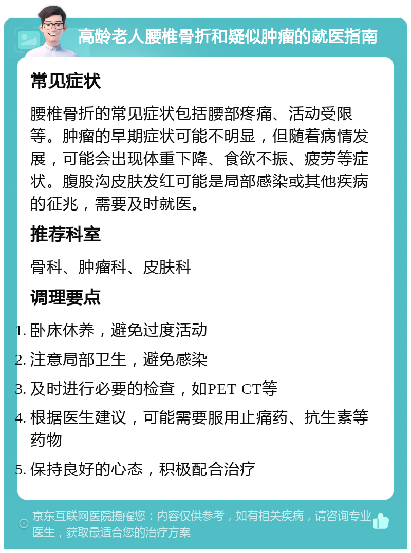 高龄老人腰椎骨折和疑似肿瘤的就医指南 常见症状 腰椎骨折的常见症状包括腰部疼痛、活动受限等。肿瘤的早期症状可能不明显，但随着病情发展，可能会出现体重下降、食欲不振、疲劳等症状。腹股沟皮肤发红可能是局部感染或其他疾病的征兆，需要及时就医。 推荐科室 骨科、肿瘤科、皮肤科 调理要点 卧床休养，避免过度活动 注意局部卫生，避免感染 及时进行必要的检查，如PET CT等 根据医生建议，可能需要服用止痛药、抗生素等药物 保持良好的心态，积极配合治疗