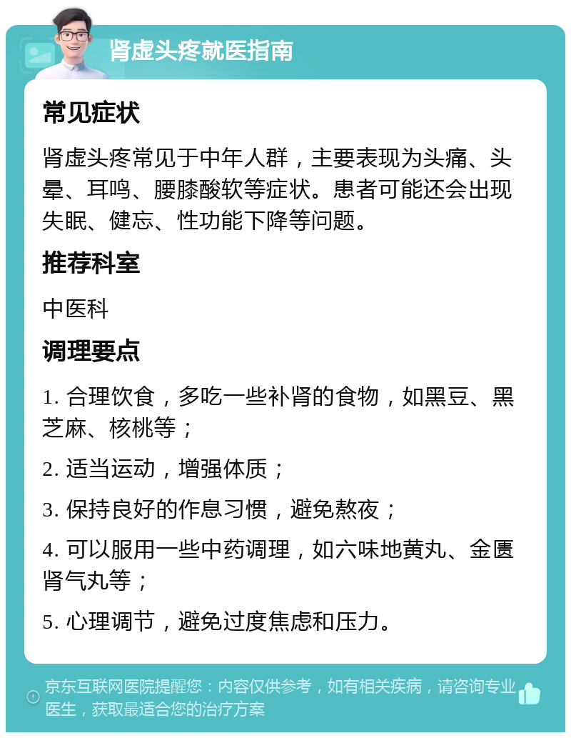 肾虚头疼就医指南 常见症状 肾虚头疼常见于中年人群，主要表现为头痛、头晕、耳鸣、腰膝酸软等症状。患者可能还会出现失眠、健忘、性功能下降等问题。 推荐科室 中医科 调理要点 1. 合理饮食，多吃一些补肾的食物，如黑豆、黑芝麻、核桃等； 2. 适当运动，增强体质； 3. 保持良好的作息习惯，避免熬夜； 4. 可以服用一些中药调理，如六味地黄丸、金匮肾气丸等； 5. 心理调节，避免过度焦虑和压力。