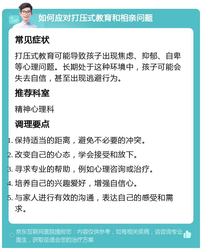 如何应对打压式教育和相亲问题 常见症状 打压式教育可能导致孩子出现焦虑、抑郁、自卑等心理问题。长期处于这种环境中，孩子可能会失去自信，甚至出现逃避行为。 推荐科室 精神心理科 调理要点 保持适当的距离，避免不必要的冲突。 改变自己的心态，学会接受和放下。 寻求专业的帮助，例如心理咨询或治疗。 培养自己的兴趣爱好，增强自信心。 与家人进行有效的沟通，表达自己的感受和需求。